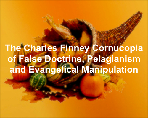 The Charles Finney Cornucopia of False Doctrine, Pelagianism &amp; Evangelical Manipulation