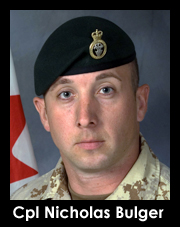 Canadian Forces Corporal Nicholas Bulger, 30, of Peterborough, Ontario, assigned to the 3rd Battalion of Princess Patricia's Canadian Light Infantry, based out of Edmonton, AB, died July 3, 2009 while on patrol in the Zhari district of Afghanistan when an improvised explosive device exploded near his vehicle. Cpl. Bulger is survived by his wife Rebeka, and daughters Brookelynn and Elizabeth.
