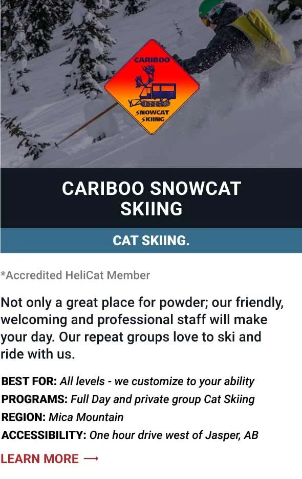   CARIBOO SNOWCAT SKIING   Not only a great place for powder; our friendly, welcoming and professional staff will make your day. Our repeat groups love to ski and ride with us.      Best For:  All levels - we customize to your ability   Programs:  Fu