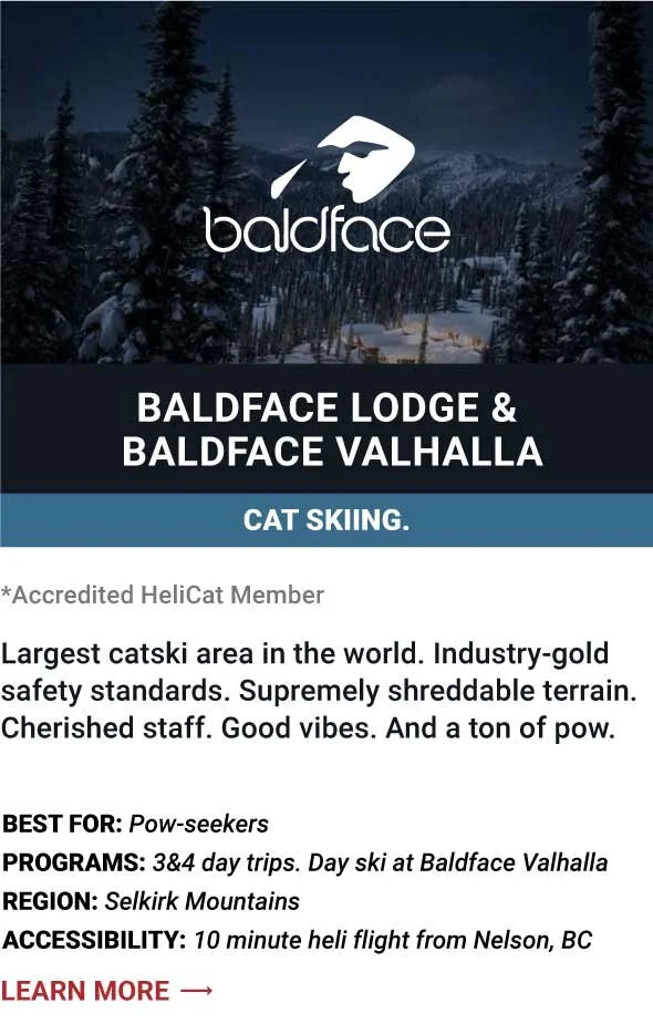   BALDFACE LODGE &amp; BALDFACE VALHALLA   Largest catski area in the world. Industry-gold safety standards. Supremely shreddable terrain. Cherished staff. Good vibes. And a ton of pow.     Best For:  Pow-seekers    Programs:  3&amp;4 day trips. Day 