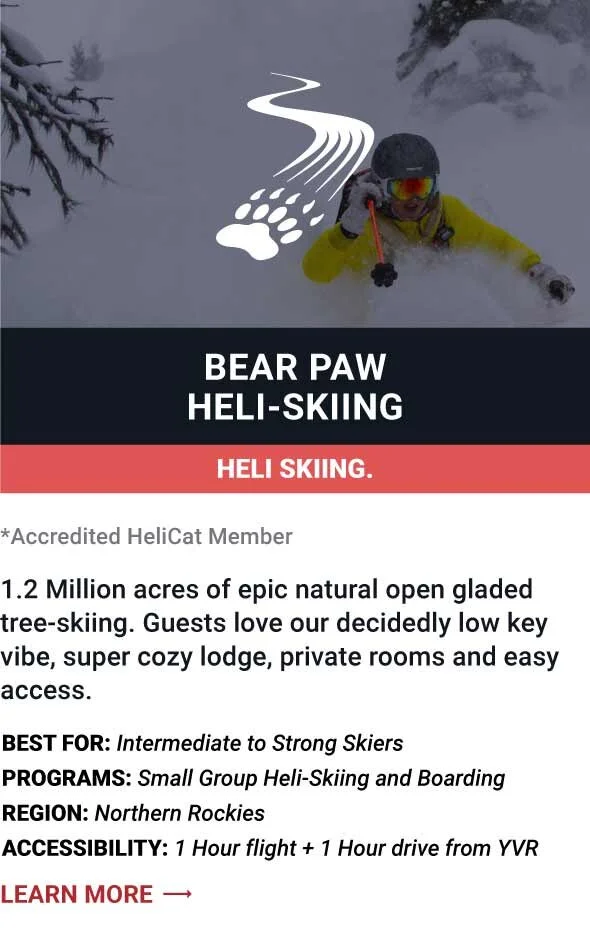   BEAR PAW HELI-SKIING    1.2 Million acres of epic natural open gladed tree-skiing. Guests love our decidedly low key vibe, super cozy lodge, private rooms and easy access.     Best For:  Intermediate to Strong Skiers   Programs:  Small Group Heli-S