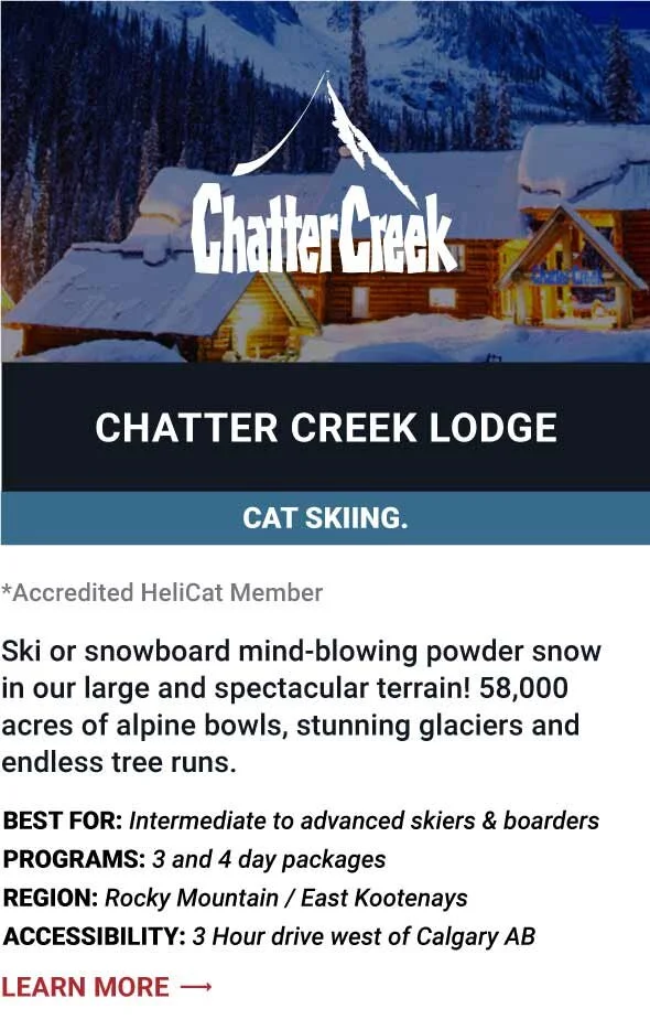   CHATTER CREEK LODGE   Ski or snowboard mind-blowing powder snow in our large and spectacular terrain! 58,000 acres of alpine bowls, stunning glaciers and endless tree runs.     Best For:  Intermediate to advanced skiers &amp; boarders   Programs:  