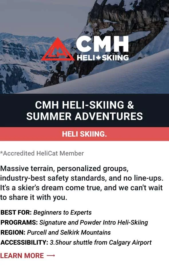  CMH HELI-SKIING &amp; SUMMER ADVENTURES   Massive terrain, personalized groups, industry-best safety standards, and no line-ups. It's a skier's dream come true, and we can't wait to share it with you.     Best For:  Beginners to Experts   Programs: