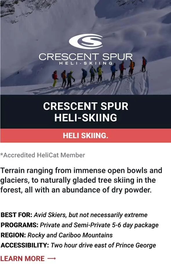   CRESCENT SPUR HELI-SKIING   T errain  ranging from immense open bowls and glaciers, to naturally gladed tree skiing in the forest, all with an abundance of dry powder.     Best For:  Avid Skiers, but not necessarily extreme   Programs:  Private and