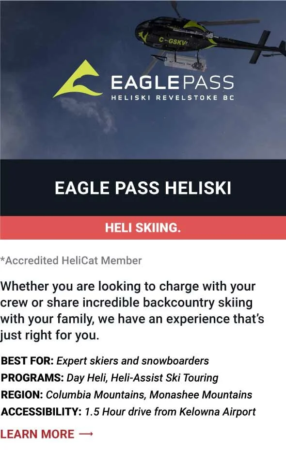   EAGLE PASS HELISKI   Whether you are looking to charge with your crew or share incredible backcountry skiing with your family, we have an experience that’s just right for you.     Best For:  Expert skiers and snowboarders   Programs:  Day Heli, Hel