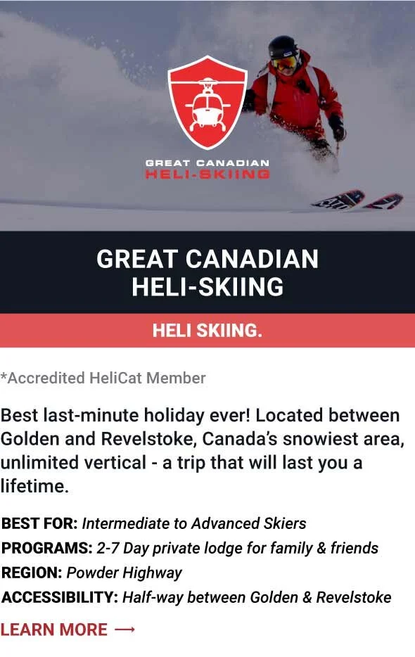   GREAT CANADIAN HELI-SKIING   Best last-minute holiday ever! Located between Golden and Revelstoke, Canada’s snowiest area, unlimited vertical - a trip that will last you a lifetime.     Best For:  Intermediate to Advanced Skiers   Programs:  2-7 Da