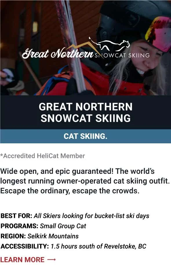  GREAT NORTHERN SNOWCAT SKIING   Wide open, and epic guaranteed! The world’s longest running owner-operated cat skiing outfit.   Escape the ordinary, escape the crowds.      Best For:  All Skiers looking for bucket-list ski days   Programs:  Small G