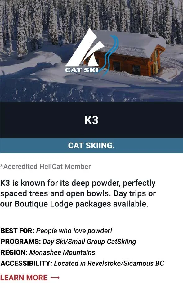   K3   K3 is known for its deep powder, perfectly spaced trees and open bowls. Day trips or our Boutique Lodge packages available.     Best For:  People who love powder!   Programs:  Day Ski/Small Group CatSkiing   Region:  Monashee Mountains.    Acc