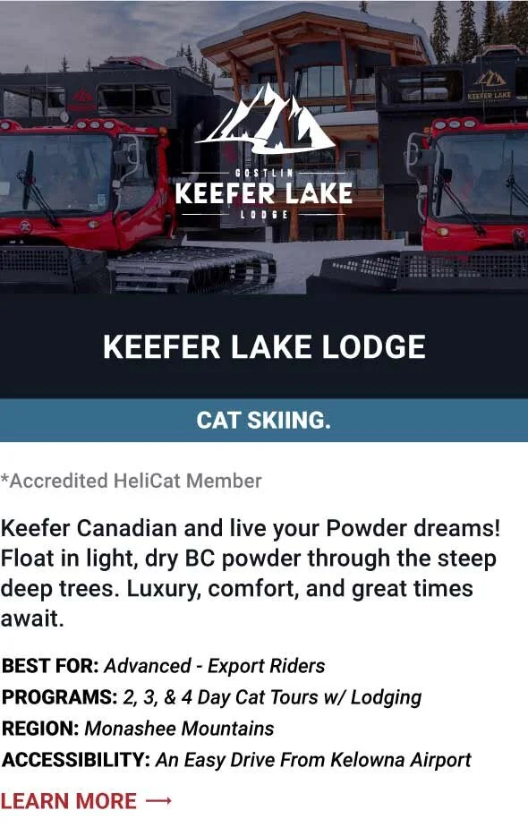   KEEFER LAKE LODGE   Keefer Canadian and live your Powder dreams! Float in light, dry BC powder through the steep, deep trees. Luxury, comfort and great times await.     Best For:  Advanced to Expert Riders   Programs:  2, 3 and 4 day Cat tours with