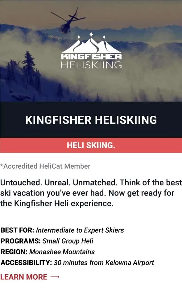  KINGFISHER HELISKIING   Untouched. Unreal. Unmatched.  Think of the best ski vacation you’ve ever had.  Now get ready for the Kingfisher Heli experience.     Best For:  Intermediate to Expert Skiers   Programs:  Small Group Heli   Region:  Monashee