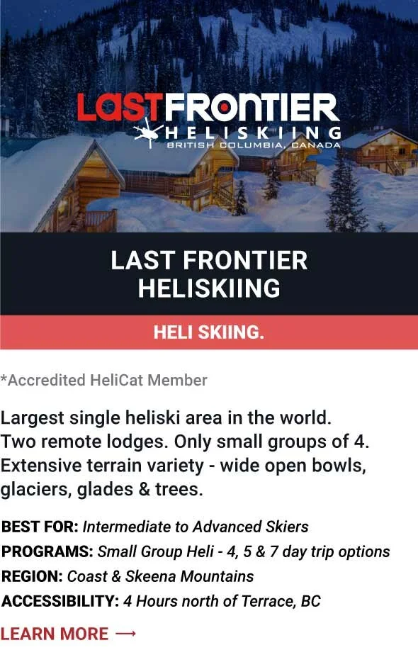   LAST FRONTIER HELISKIING   Largest single heliski area in the world. Two remote lodges. Only small groups of 4. Extensive terrain variety - wide open bowls, glaciers, glades &amp; trees.     Best For:  Intermediate to Advanced Skiers   Programs:  S