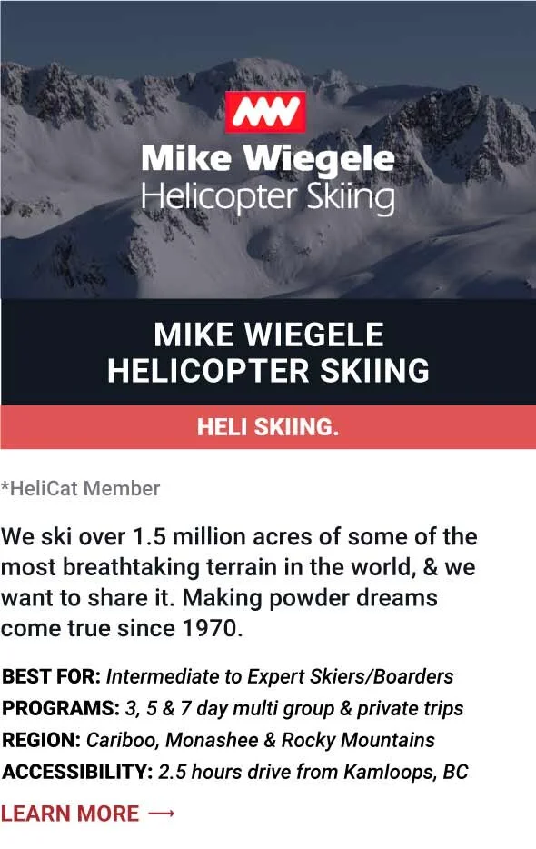   MIKE WIEGELE HELICOPTER SKIING   We ski over 1.5 million acres of some of the most breathtaking terrain in the world, &amp; we want to share it. Making powder dreams come true since 1970.     Best For:  Intermediate to Expert Skiers/Boarders   Prog