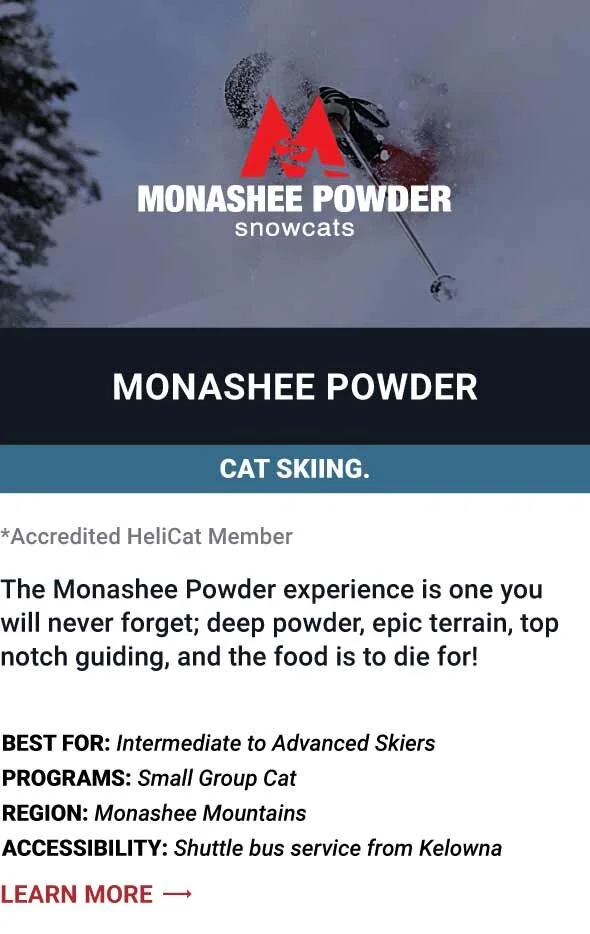   MONASHEE POWDER SNOWCATS   The Monashee Powder experience is one you will never forget; deep powder, epic terrain, top notch guiding, and the food is to die for!      Best For:  Intermediate to Advanced Skiers   Programs:  Small Group Cat   Region: