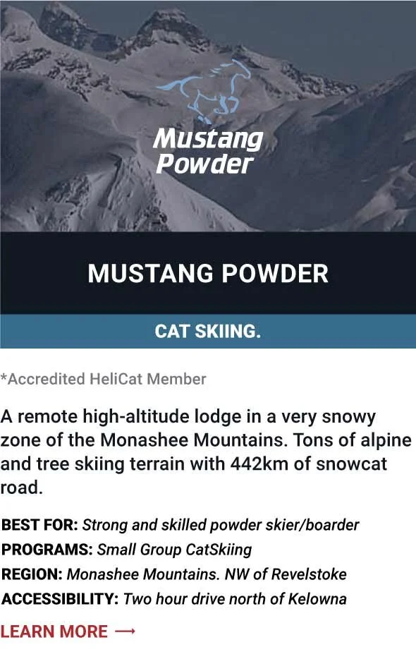  MUSTANG POWDER   A remote high-altitude lodge in a very snowy zone of the Monashee Mountains. Tons of alpine and tree skiing terrain with 442km of snowcat road.        Best For:  Strong and skilled powder skier/boarder   Programs:  Small Group CatS