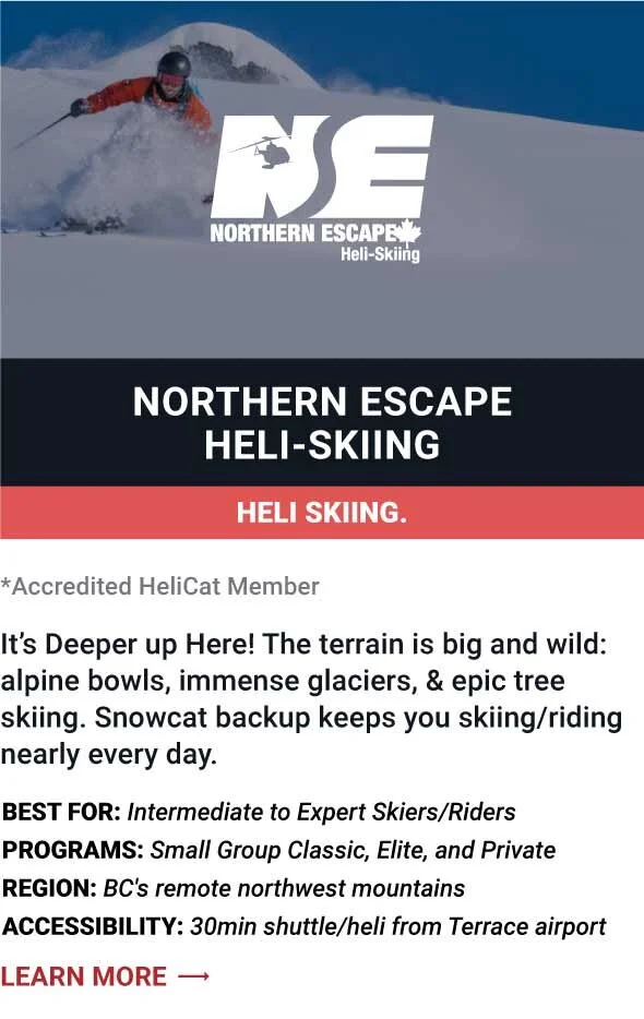   NORTHERN ESCAPE HELI-SKIING   It’s Deeper up Here! The terrain is big and wild: alpine bowls, immense glaciers, &amp; epic tree skiing. Snowcat backup keeps you skiing/riding nearly every day.     Best For:  Intermediate to Expert Skiers/Riders   P