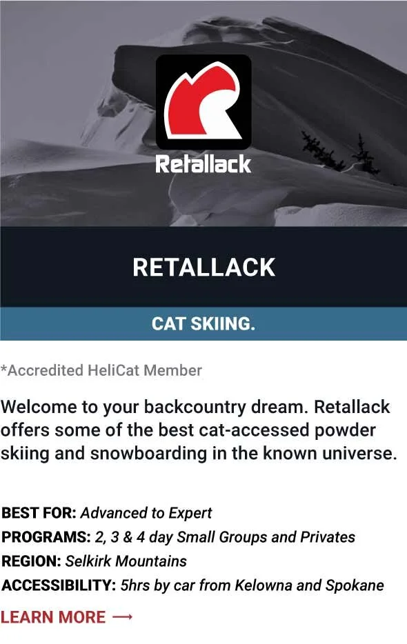   RETALLACK    Welcome to your backcountry dream. Retallack offers some of the best cat-accessed powder skiing and snowboarding in the known universe.     Best For:  Advanced to Expert   Programs:  2, 3 &amp; 4 day Small Groups and Privates   Region: