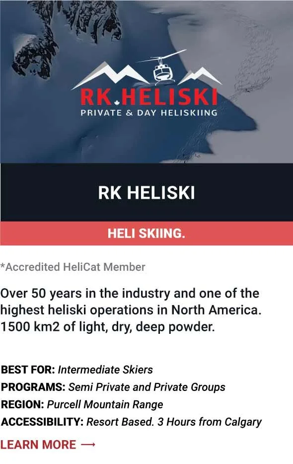   RK HELISKI   Over 50 years in the industry and one of the highest heliski operations in North America. 1500 km2 of light, dry, deep powder.      Best For:  Intermediate Skiers   Programs:  Semi Private and Private Groups   Region:  Purcell Mountain