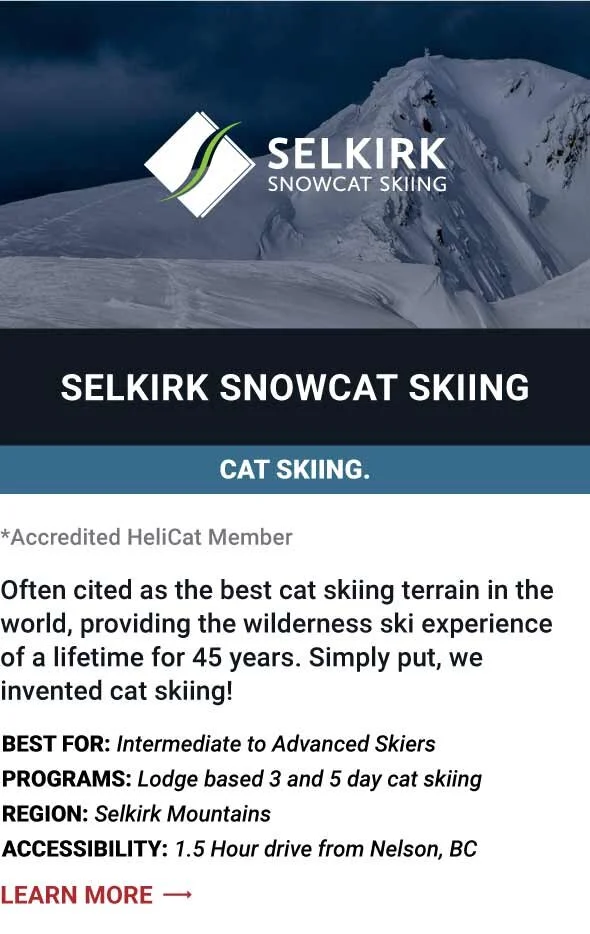   SELKIRK SNOWCAT SKIING   Often cited as the best cat skiing terrain in the world, providing the wilderness ski experience of a lifetime for 45 years. Simply put, we invented cat skiing!     Best For:  Intermediate to Advanced Skiers   Programs:  Lo