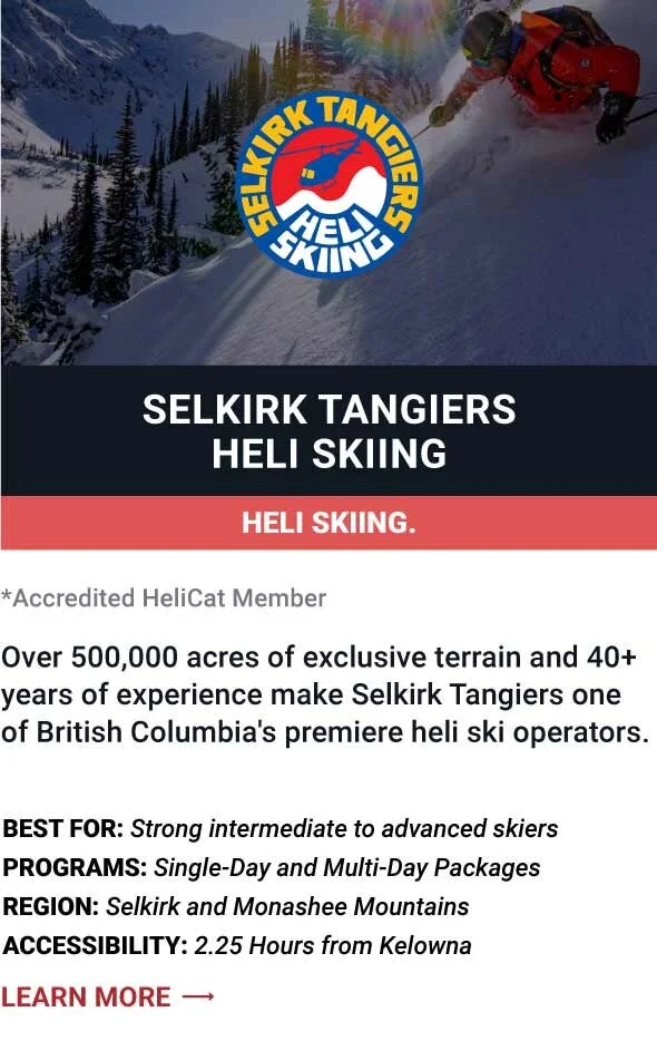   SELKIRK TANGIERS HELI SKIING   Over 500,000 acres of exclusive terrain and 40+ years of experience make Selkirk Tangiers one of British Columbia's premiere heli ski operators.     Best For:  Strong intermediate to advanced skiers   Programs:  Singl