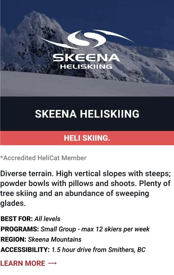   SKEENA HELISKIING   Diverse terrain. High vertical slopes with steeps; powder bowls with pillows and shoots. Plenty of tree skiing and an abundance of sweeping glades.      Best For:  All levels   Programs:  Small Group - max 12 skiers per week   R