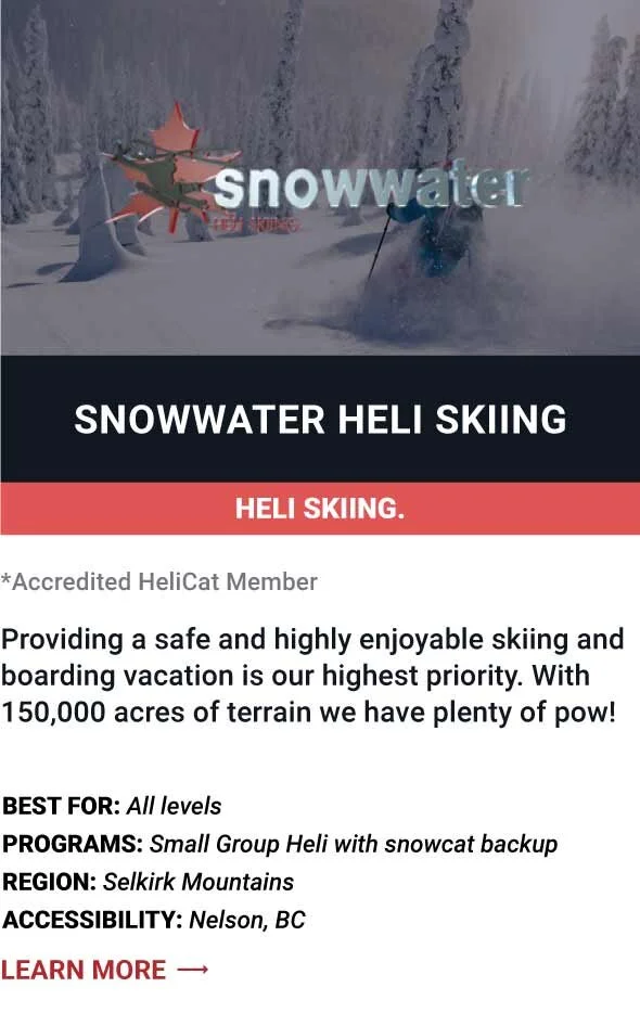   SNOWWATER HELI SKIING   Providing a safe and highly enjoyable skiing and boarding vacation is our highest priority. With 150,000 acres of terrain we have plenty of pow!     Best For:  All levels   Programs:  Small Group Heli with snowcat backup   R