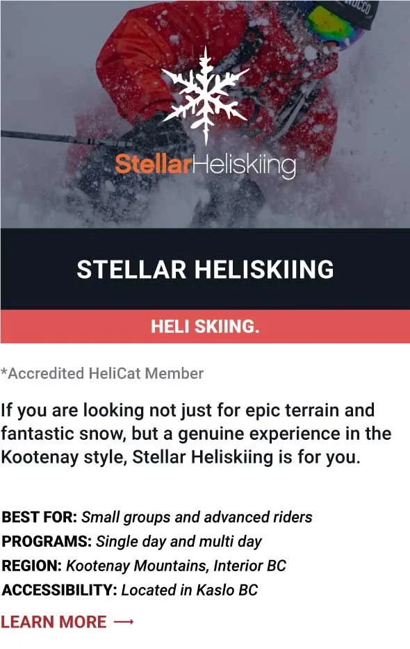   STELLAR HELISKIING   If you are looking not just for epic terrain and fantastic snow, but a genuine experience in the Kootenay style, Stellar Heliskiing is for you.     Best For:  Small groups and advanced riders   Programs:  Single day and multi d