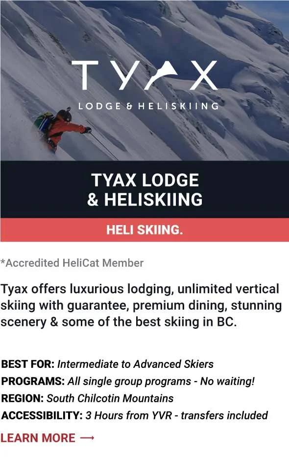   TYAX LODGE &amp; HELISKIING    Tyax offers luxurious lodging, unlimited vertical skiing with guarantee, premium dining, stunning scenery &amp; some of the best skiing in BC.     Best For:  Intermediate to Advanced Skiers   Programs:  All single gro