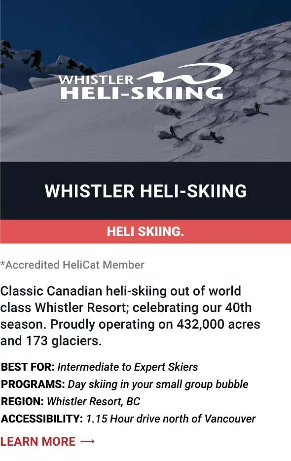   WHISTLER HELI-SKIING   Classic Canadian heli-skiing out of world class Whistler Resort; celebrating our 40th season. Proudly operating on 432,000 acres and 173 glaciers.      Best For:  Intermediate to Expert Skiers   Programs:  Day skiing in your 