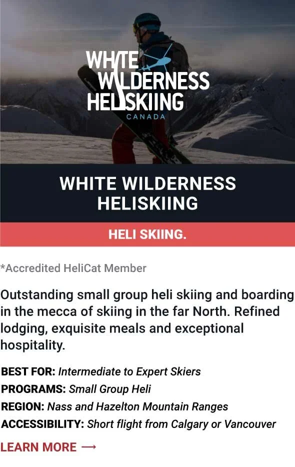   WHITE WILDERNESS HELISKIING   Outstanding small group heli skiing and boarding in the mecca of skiing in the far North. Refined lodging, exquisite meals and exceptional hospitality.     Best For:  Intermediate to Expert Skiers   Programs:  Small Gr