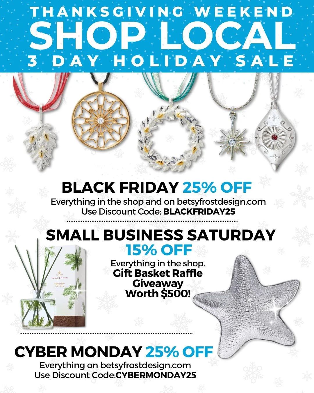 OUR BIG HOLIDAY WEEKEND 3 DAY SALE! Starts Thursday, THANKSGIVING NIGHT at midnight online at betsyfrostdesign.com
BLACK FRIDAY - Save 25% on everything online and in the shop!
SMALL BUSINESS SATURDAY - Save 15% in the shop only all day, FREE entry t