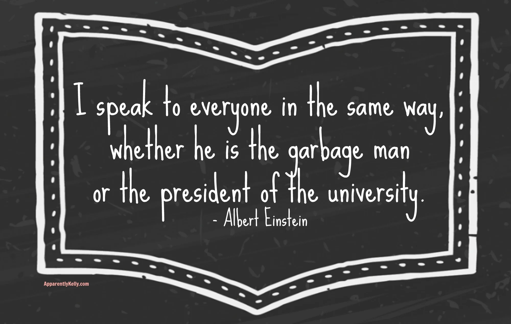 "I speak to everyone in the same way, whether he is the garbage man or the president of the university." Albert Einstein