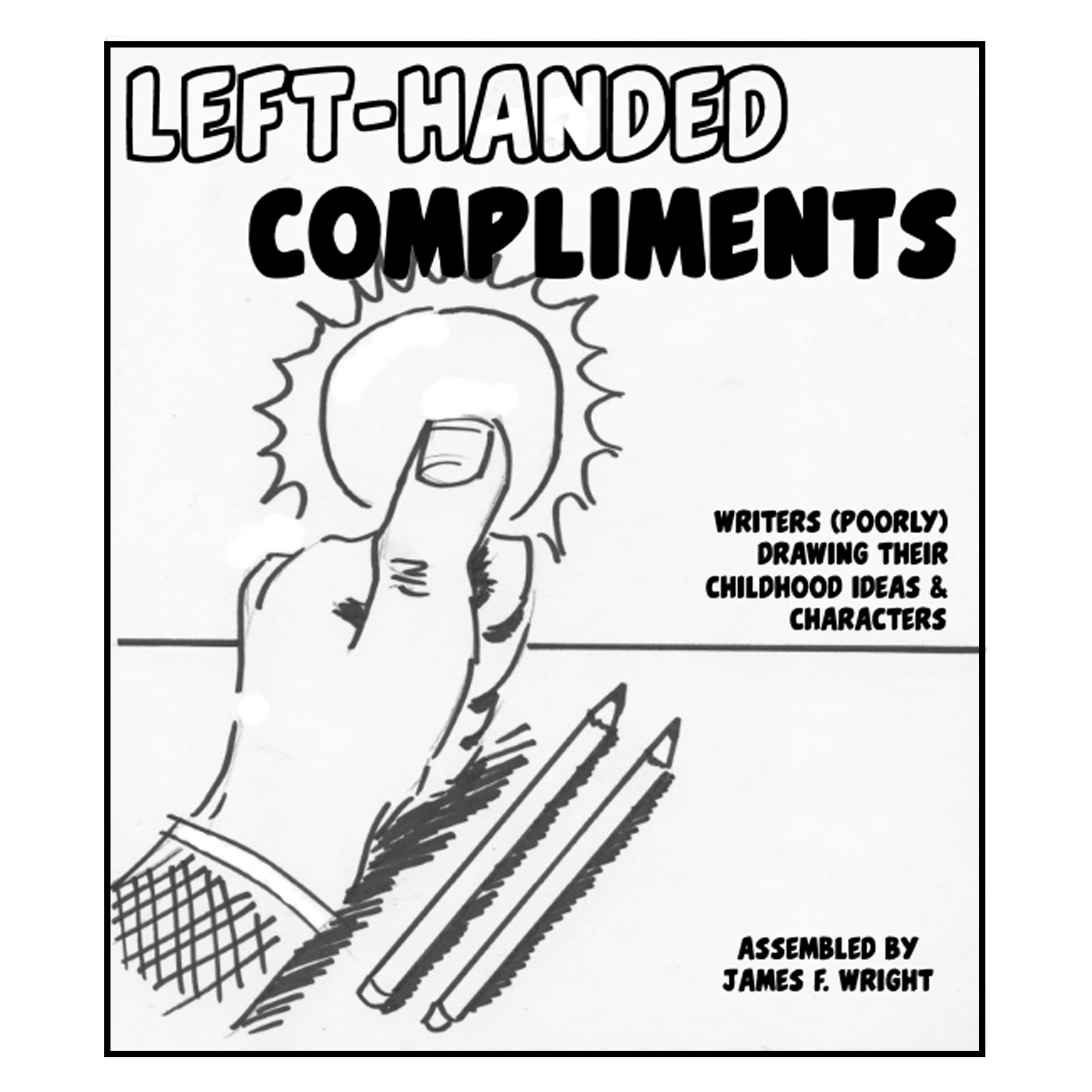 LEFT-HANDED COMPLIMENTS December 2018 A dumb, goofy collection of writer friends with little to no drawing skills writing and drawing short comics featuring our characters and ideas from grade school. The idea being that since we’re all bad artists, everyone will be confident that their own art won’t be the worst. Contributors: Kim Belair Ed Cho Josh Henaman Jaz Joyner Nick Marino David Precht James F. Wright