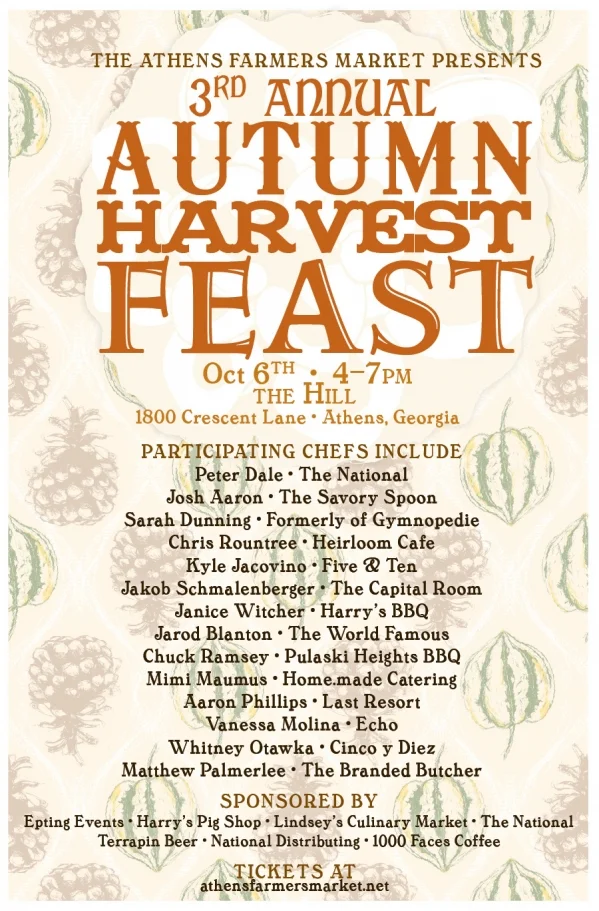 Once again, we join together to share a family-style Sunday dinner over music with your favorite local farmers, artisans, chefs, and friends to celebrate the Autumn harvest.
Fourteen of Athens’ finest local chefs will prepare locally produced ingredients sourced from the Athens Farmers Market for a truly amazing meal. You’ll also enjoy sweet treats from our local bakers, wine courtesy of Michael Slater of National Distributing, Terrapin beer, and 1000 Faces Coffee. Entertainment provided by String Theory.
Sunday, October 6
4-7pm
at The Hill
1800 Crescent Lane, Athens, GA
The Autumn Harvest Feast benefits Wholesome Wave Georgia, which sponsors the Athens Farmers Market’s Double SNAP Incentive Program. In operation since 2010, this program has made immediate increases in the access to local, sustainable, and wholesome food for nutrition assistance recipients by doubling the value of SNAP dollars at the Athens Farmers Market. Buy a ticket and help ensure the sustainability of this important community building program!
Sponsored by Epting Events, Harry’s Pig Shop, The National, Terrapin Beer, Lindsey’s Culinary Market, and 1000 Faces Coffee
