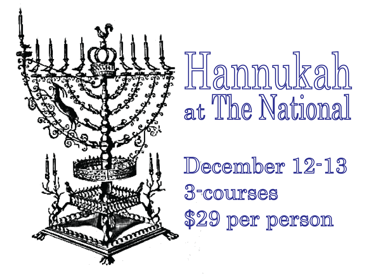 Hanukkah at The National
December 11-13, 2012
3-courses
$29 per person
for reservations, call 706-549-3450 or email thenationalrestaurant@gmail.com
1. latkes house apple sauce, creme fraiche, chives and chive oil
or beet soup dill and pumpernickel croutons
2. c.a.b. beef brisket roasted potatoes, braised red cabbage, caramelized onion, savory tomato-sesame jam
or olive oil poached steelhead trout saffron rice with chickpeas and pistachios, cucumber-pomegranate salad, salsa verde
3. fried doughnuts local honey, pecans, pomegranate, cinnamon
or raspberry rugelach stick cocoa sauce and apricot gelt
*vegetarian/vegan options available