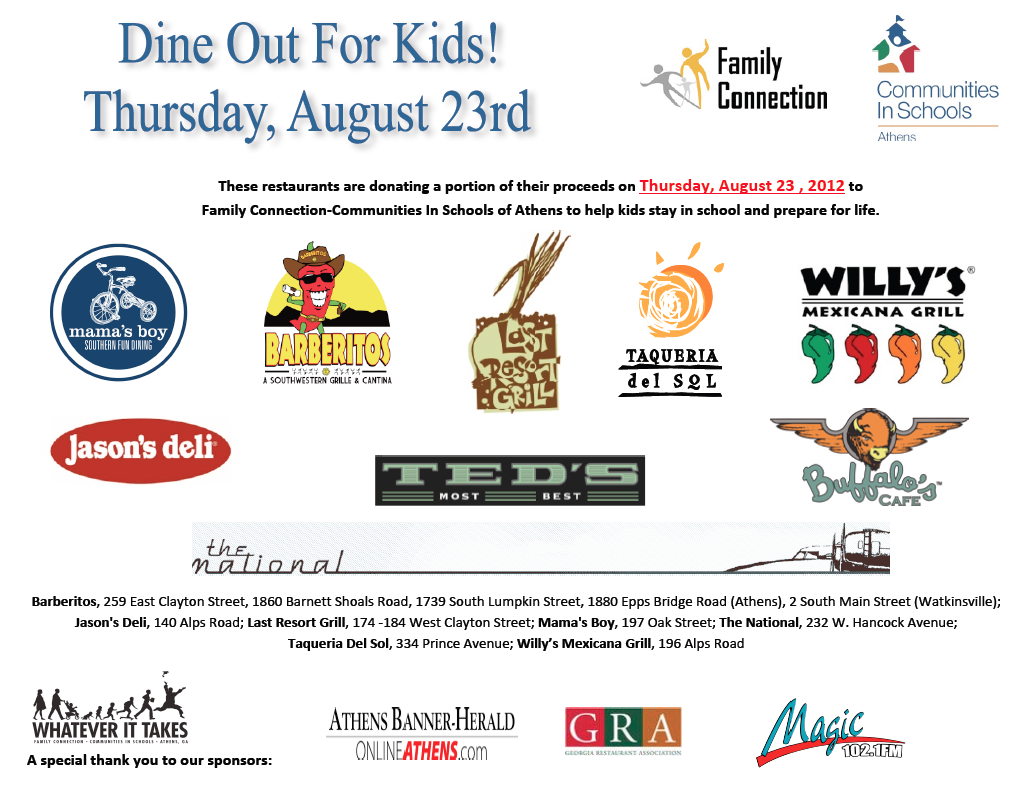 Did you know that 10 years ago, half of high school freshmen in Athens dropped out by their senior year? But Family Connection-Communities in Schools of Athens and the Whatever it Takes initiative is changing this…and you can help!
One way is to eat out this Thursday, August 23 – during the seventh annual Dine Out For Kids . This Thursday when you dine at a participating local restaurant, they’ll donate a portion of their proceeds to Family Connection-Communities in Schools of Athens and our Whatever It Takes initiative for all students to succeed.
Participating Athens restaurants include:
The National
Jason’s Deli
Mama’s Boy
Last Resort Grill
Ted’s Most Best
Taqueria Del Sol
Buffalo’s Café
Willy’s Mexicana Grill
all five Barberitos
So, this Thursday, eat out at a great restaurant for the sixth annual Dine Out For Kids and a portion of what you pay will help all Athens kids on the road to graduation!
For more information and restaurant listing go to fc-cis.org.