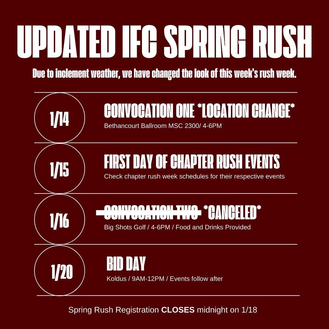 Due to inclement weather we have had to update our Spring 2024 Rush Schedule. 

Updates:

Convocation 1 - Sunday&rsquo;s event has been moved to the Bethancourt Ballroom (MCS 2300 C-E). The event time is 4-6.

Convocation 2 - Tuesdays event is CANCEL