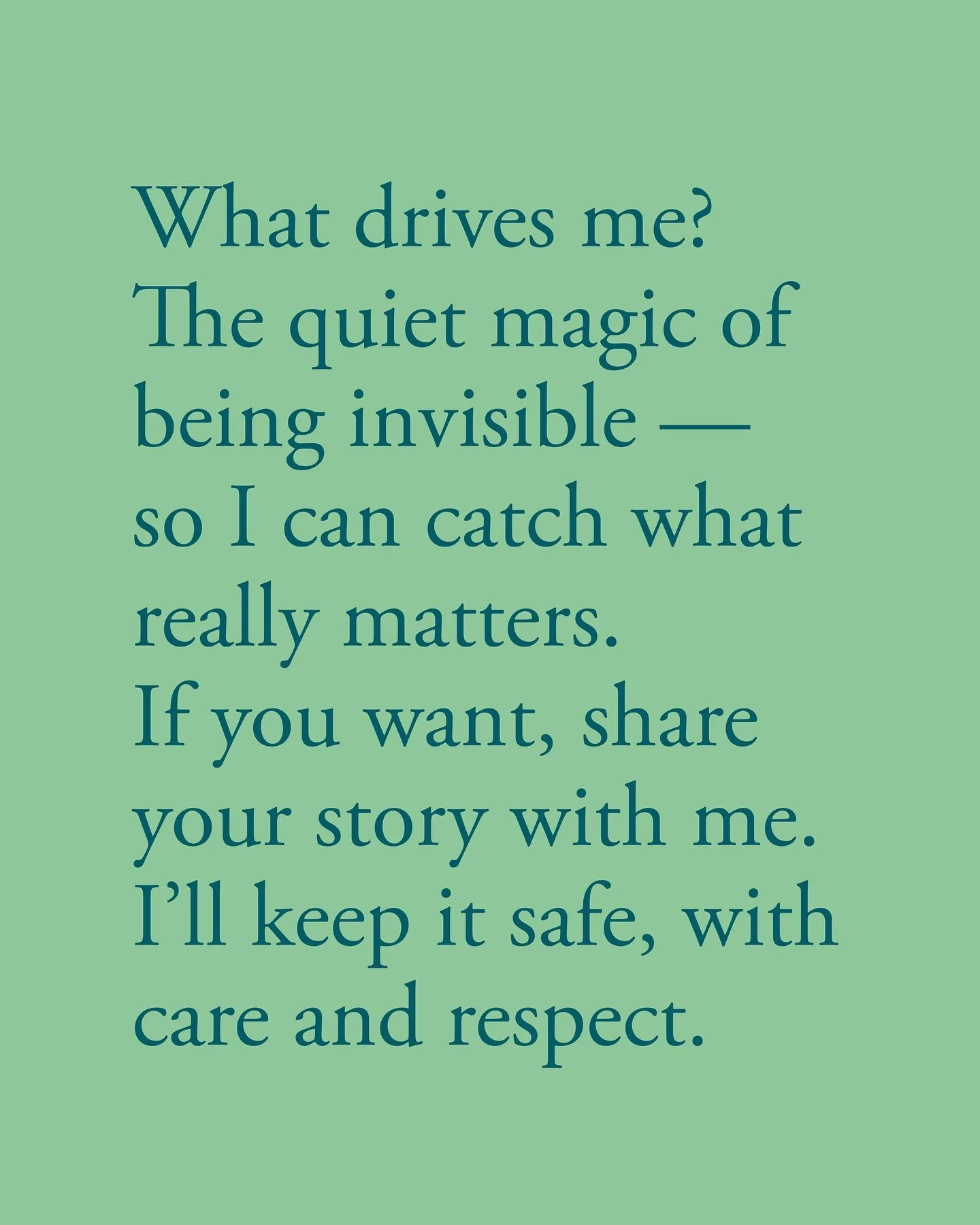 What drives me? 
The quiet magic of being invisible &mdash; so I can catch what really matters. If you want, share your story with me. I&rsquo;ll keep it safe, with care and respect.

//

Cosa mi guida? 
La magia silenziosa dell&rsquo;essere invisibi