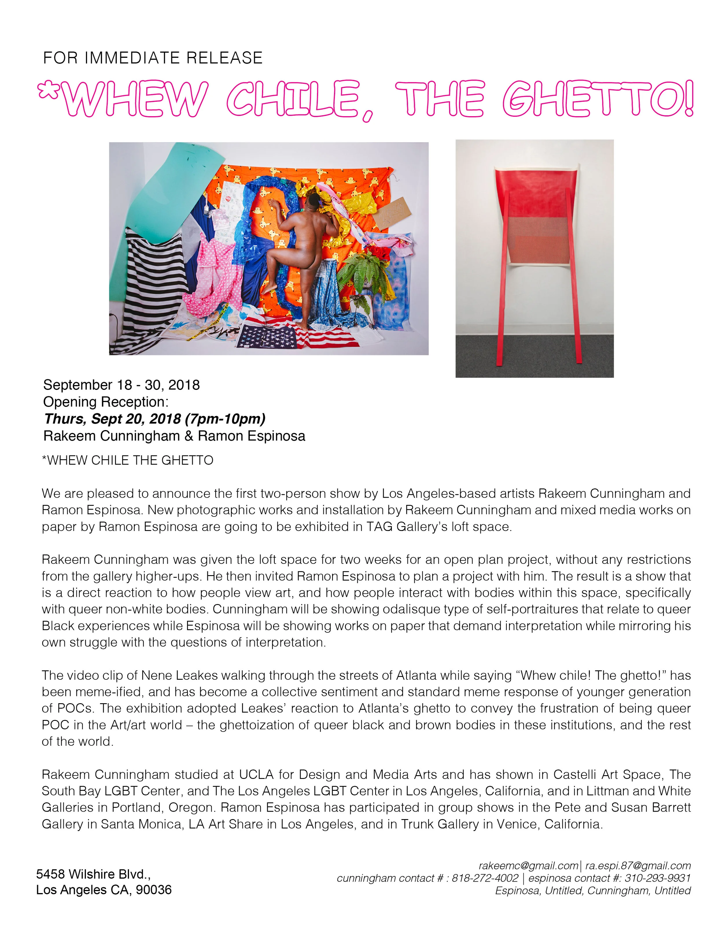 We are pleased to announce the first two-person show by Los Angeles-based artists Rakeem Cunningham and Ramon Espinosa. New photographic works and installation by Rakeem Cunningham and mixed media works on paper by Ramon Espinosa are going to be exhibited in TAG Gallery’s loft space. Rakeem Cunningham was given the loft space for two weeks for an open plan project, without any restrictions from the gallery higher-ups. He then invited Ramon Espinosa to plan a project with him. The result is a show that is a direct reaction to how people view art, and how people interact with bodies within this space, specifically with queer non-white bodies. Cunningham will be showing odalisque type of self-portraitures that relate to queer Black experiences while Espinosa will be showing works on paper that demand interpretation while mirroring his own struggle with the questions of interpretation. The video clip of Nene Leakes walking through the streets of Atlanta while saying “Whew chile! The ghetto!” has been meme-ified, and has become a collective sentiment and standard meme response of younger generation of POCs. The exhibition adopted Leakes’ reaction to Atlanta’s ghetto to convey the frustration of being queer POC in the Art/art world – the ghettoization of queer black and brown bodies in these institutions, and the rest of the world. Rakeem Cunningham studied at UCLA for Design and Media Arts and has shown in Castelli Art Space, The South Bay LGBT Center, and The Los Angeles LGBT Center in Los Angeles, California, and in Littman and White Galleries in Portland, Oregon. Ramon Espinosa has participated in group shows in the Pete and Susan Barrett Gallery in Santa Monica, LA Art Share in Los Angeles, and in Trunk Gallery in Venice, California