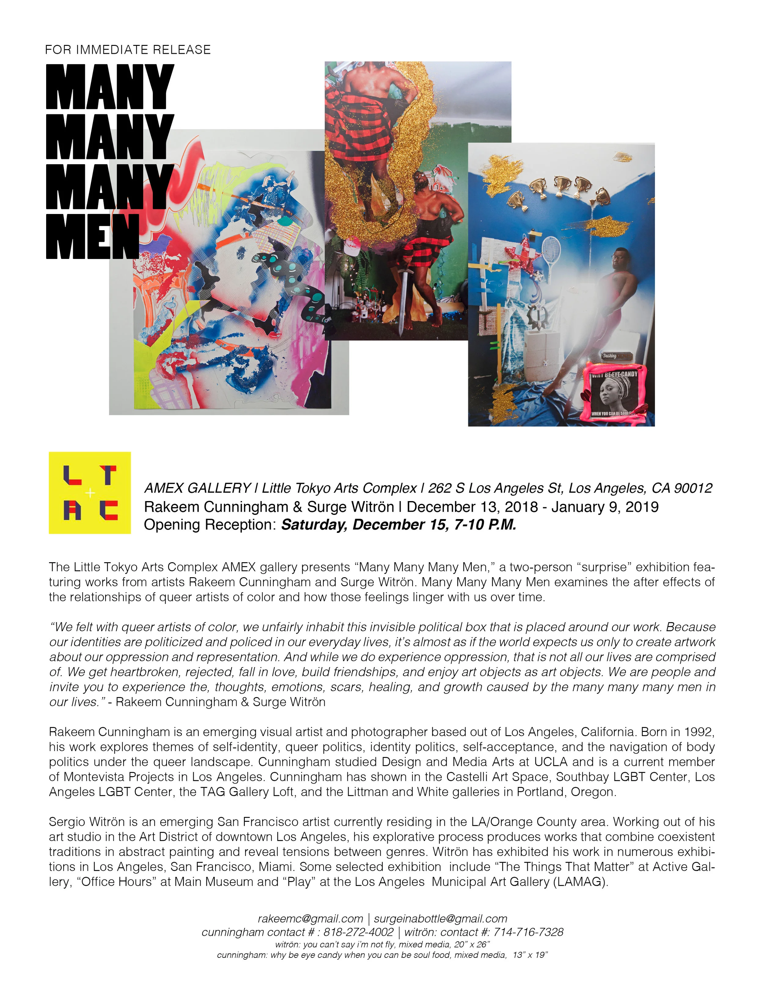 The Little Tokyo Arts Complex AMEX gallery presents “Many Many Many Men,” a two-person “surprise” exhibition fea-turing works from artists Rakeem Cunningham and Surge Witrön. Many Many Many Men examines the after effects of the relationships of queer artists of color and how those feelings linger with us over time. “We felt with queer artists of color, we unfairly inhabit this invisible political box that is placed around our work. Because our identities are politicized and policed in our everyday lives, it’s almost as if the world expects us only to create artwork about our oppression and representation. And while we do experience oppression, that is not all our lives are comprised of. We get heartbroken, rejected, fall in love, build friendships, and enjoy art objects as art objects. We are people and invite you to experience the, thoughts, emotions, scars, healing, and growth caused by the many many many men in our lives.” - Rakeem Cunningham & Surge Witrön Rakeem Cunningham is an emerging visual artist and photographer based out of Los Angeles, California. Born in 1992, his work explores themes of self-identity, queer politics, identity politics, self-acceptance, and the navigation of body politics under the queer landscape. Cunningham studied Design and Media Arts at UCLA and is a current member of Monte Vista Projects in Los Angeles. Cunningham has shown in the Castelli Art Space, Southbay LGBT Center, Los Angeles LGBT Center, the TAG Gallery Loft, and the Littman and White galleries in Portland, Oregon. Sergio Witrön is an emerging San Francisco artist currently residing in the LA/Orange County area. Working out of his art studio in the Art District of downtown Los Angeles, his explorative process produces works that combine coexistent traditions in abstract painting and reveal tensions between genres. Witrön has exhibited his work in numerous exhibi-tions in Los Angeles, San Francisco, Miami. Some selected exhibition include “The Things That Matter” at Active Gal-lery, “Office Hours” at Main Museum and “Play” at the Los Angels Municipal Art Gallery (LAMAG).-