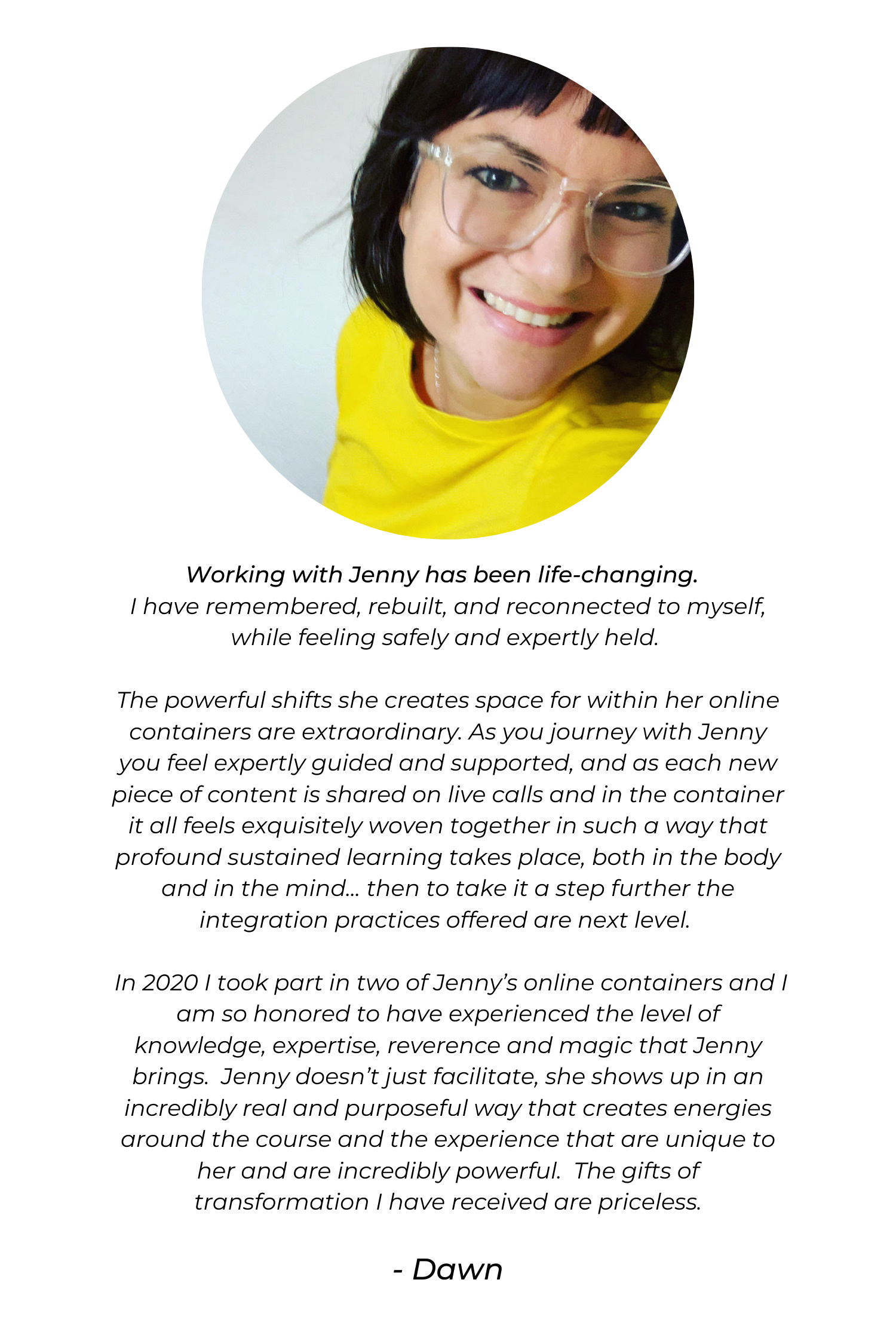 Working with Jenny has been life-changing. I have remembered, rebuilt, and reconnected to myself, while feeling safely and expertly held. The powerful shifts she creates space for within her online containers are ext.png