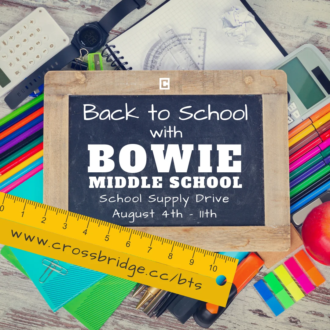 BACK TO SCHOOL SUPPLY DRIVE | AUG 4-11 We are excited to partner this year again with our future neighbors at Bowie Middle School for our Back to School Supply Drive . Please bring your donation to the Crossbridge Lobby on Sundays or to the church office (M-Th 9am-4pm) between August 4th and 11th. Click HERE for a list of supplies.