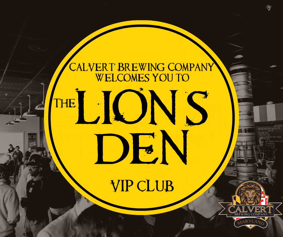 We invite you to join Calvert Brewing Company, on August 27th, as we launch our VIP club, The Lion's Den!! The party kicks off at 12 PM at our Upper Marlboro location. We will have Live music by Matt McConville and food by Smokin' Jar Head. If the sun is shining, we will have our outdoor area set up and cornhole ready to roll!! The best part is, all you Very Important People who enter the Lion's Den on August 27th, will receive $10 off the membership fee!! Forms for sign up will be available through the bar staff. Here are some of the exciting perks that will be available only to our VIPs: - Members will drink from a special edition 22 oz glass in our Tap Room for the same price as our pint glass, anytime you come in and see us! - Two complimentary cover charges EVERY weekend at our Prince Frederick Beer Garden ($16 value each time!) - A complimentary pint on your birthday - Receive a complimentary 64oz growler with a complimentary fill of select beers -Invitations to exclusive Lion's Den club member parties and events -Advanced ticket sales and special pricing to Running Hare Vineyard events -*Receive 4 special release bombers (seasonal, experimental or small batch beers) at a 25% discount, 3 times per year ($80 savings per year) Single memebership fee $89 plus the cost of bombers Dual membership fee $119 plus the cost of bombers Sign up for the Lion's Den will be available at both locations after the August 27th launch party.