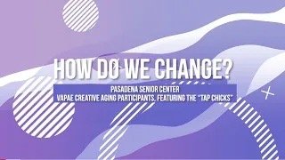 How do we Change? Pasadena Senior Center - VAPAE Creative Aging Participants, featuring “Tap Chicks”