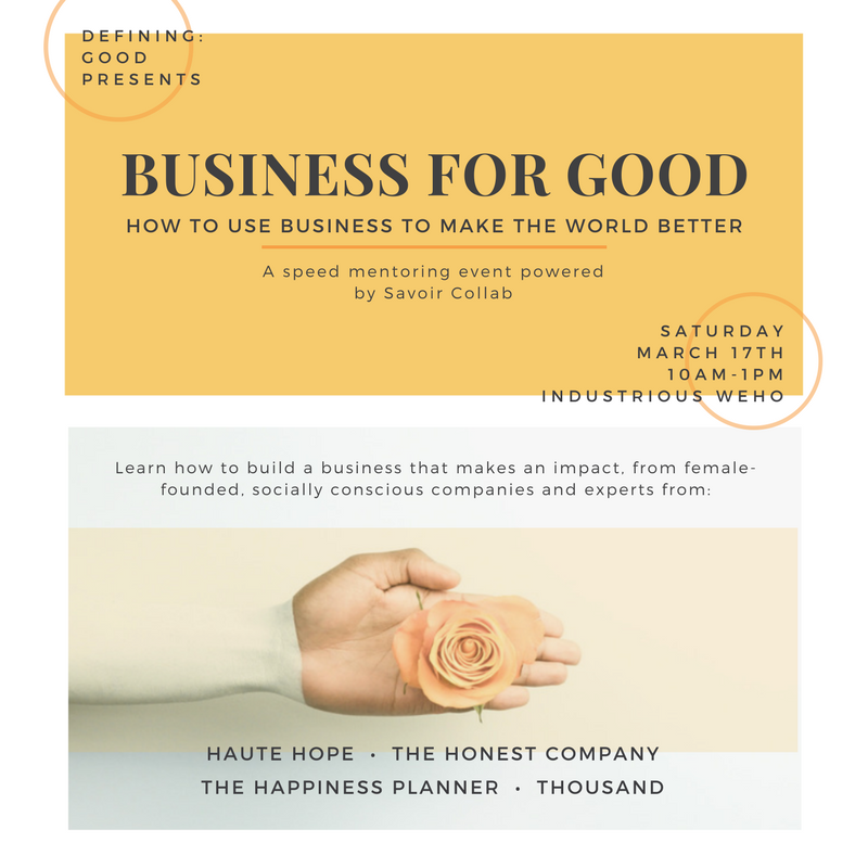 Defining Good presents a speed mentoring event powered by Savoir Collab. Join us for a short panel discussion with experts who are using business to make the world better: Jess Puccinelli, Founder of Haute Hope, Gloria Hwang, Founder of Thousand, Sadie Morgan, Content Strategist for The Honest Company, Mo Seetubtim, Founder of The Happiness Planner and Rachael Parker-Chavez, Founder of Defining: good. If you're looking to build positive impact into your business, start a business that contributes to the greater good, interested in working at a conscious company or simply in learning more about how to be a conscious consumer, this event is for YOU. Held at the new Industrious West Hollywood location, this will be a day of connection, lessons, and growth. EARLY BIRD TIX $35 EXTENDED UNTIL Wed 3/14 ($45 after 3/14). Tickets include a beautiful planner by The Happiness Planner (Retails for $30) , food and refreshments.