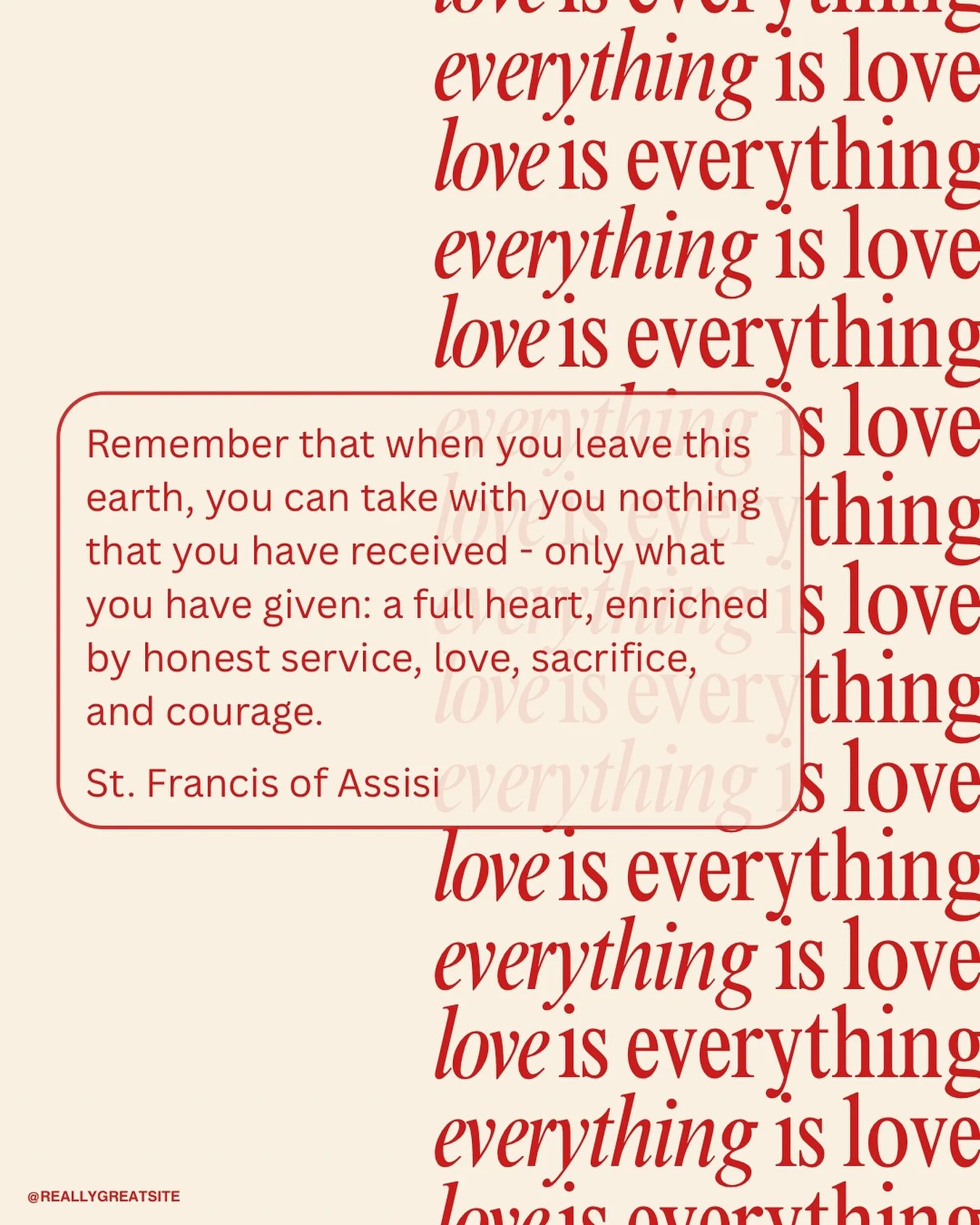 Remember that when you leave this earth, you can take with you nothing that you have received - only what you have given: a full heart, enriched by honest service, love, sacrifice, and courage.

St. Francis of Assisi