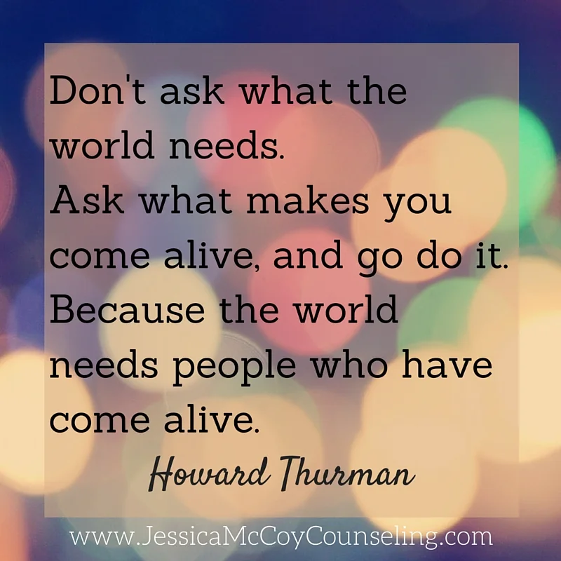 Don't ask what the world needs. Ask what makes you come alive, and go do it. Because the world needs people who have come alive.1 (1).jpg