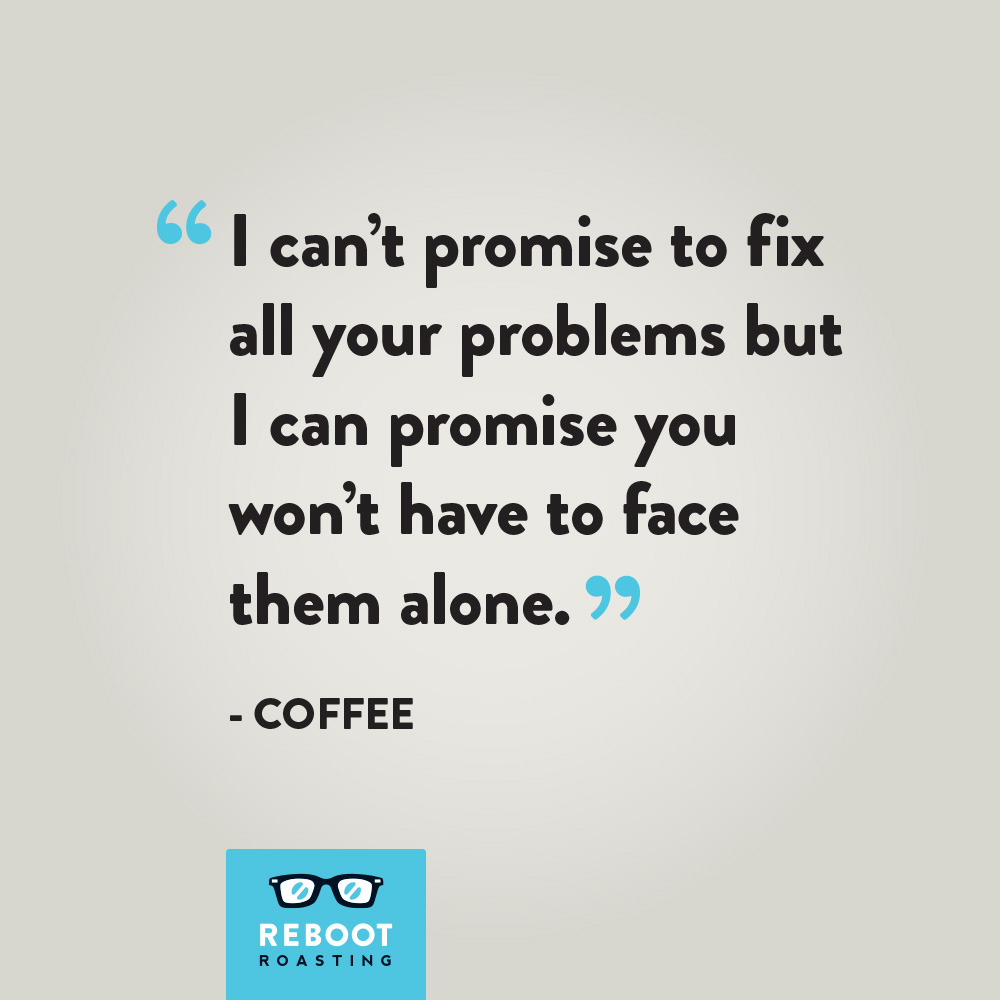 "I can't promise to fix all your problems but I can promise you won't have to face them alone." -Coffee