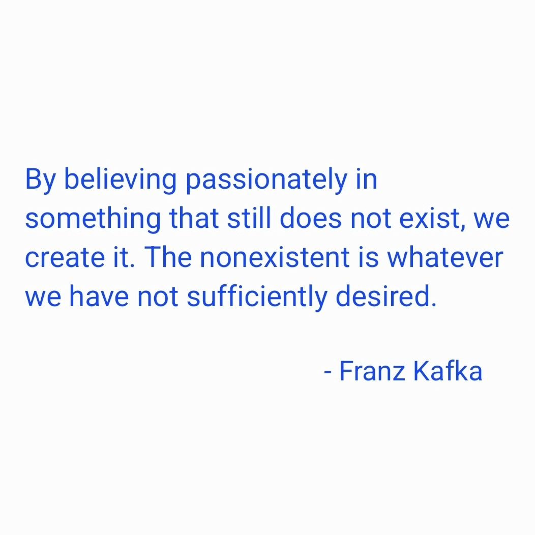 &quot;By believing passionately in something that still does not exist, we create it. The nonexistent is whatever we have not sufficiently desired.&quot;

- #franzkafka