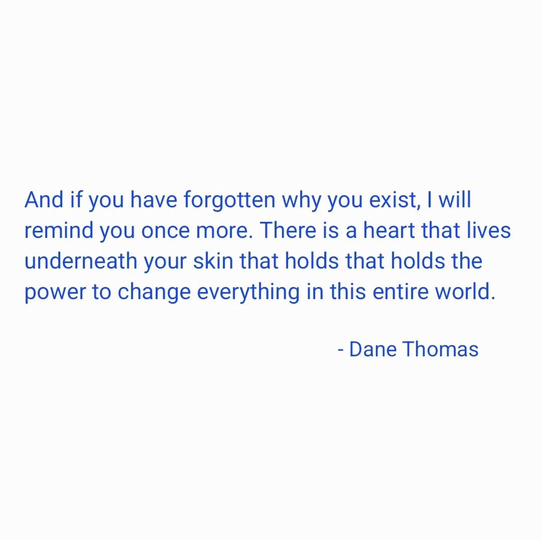 &quot;And if you have forgotten why you exist, I will remind you once more. There is a heart that lives underneath your skin that holds that holds the power to change everything in this entire world.&quot;

- #danethomas
