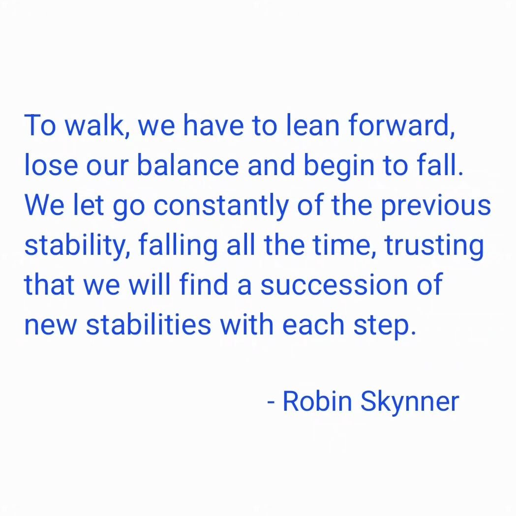 &quot;To walk, we have to lean forward, lose our balance and begin to fall. We let go constantly of the previous stability, falling all the time, trusting that we will find a succession of new stabilities with each step.&quot;

- #robinskynner